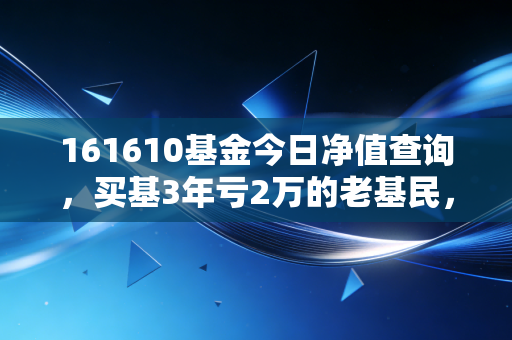 161610基金今日净值查询,买基3年亏2万的老基民,教你用净值数据避开90%的投基坑