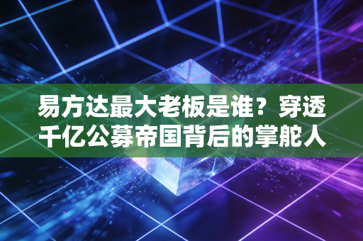 易方达最大老板是谁？穿透千亿公募帝国背后的掌舵人与普通人的基民投资启示