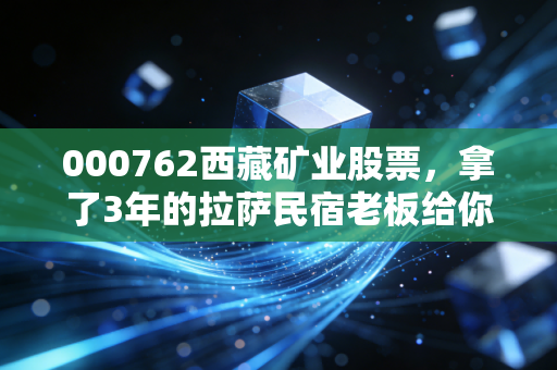 000762西藏矿业股票,拿了3年的拉萨民宿老板给你唠唠,锂矿巨头的高光、隐忧和普通人的上车逻辑