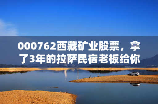 000762西藏矿业股票,拿了3年的拉萨民宿老板给你唠唠,锂矿巨头的高光、隐忧和普通人的上车逻辑