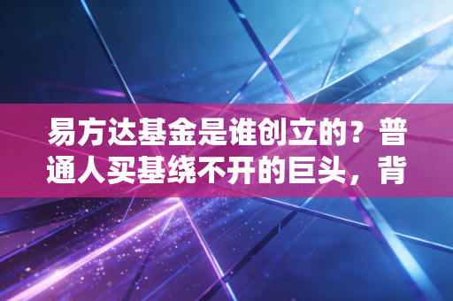 易方达基金是谁创立的?普通人买基绕不开的巨头,背后创业故事比你买基经历还精彩