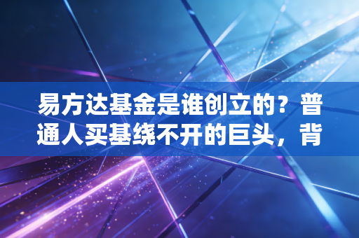 易方达基金是谁创立的?普通人买基绕不开的巨头,背后创业故事比你买基经历还精彩