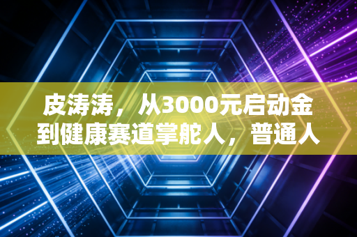 皮涛涛，从3000元启动金到健康赛道掌舵人，普通人能复制的3条财富底层逻辑