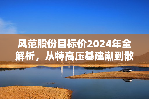风范股份目标价2024年全解析，从特高压基建潮到散户老张的持仓沉浮录