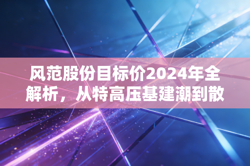 风范股份目标价2024年全解析，从特高压基建潮到散户老张的持仓沉浮录