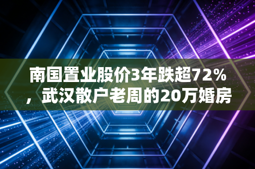 南国置业股价3年跌超72%,武汉散户老周的20万婚房首付,是怎么亏到只剩6万的