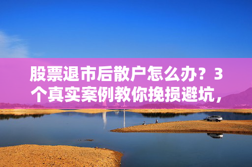 股票退市后散户怎么办?3个真实案例教你挽损避坑,别等钱没了才后悔