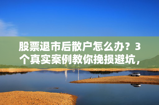 股票退市后散户怎么办?3个真实案例教你挽损避坑,别等钱没了才后悔