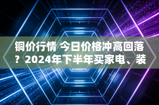 铜价行情 今日价格冲高回落?2024年下半年买家电、装修的人先别慌