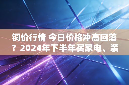 铜价行情 今日价格冲高回落？2024年下半年买家电、装修的人先别慌