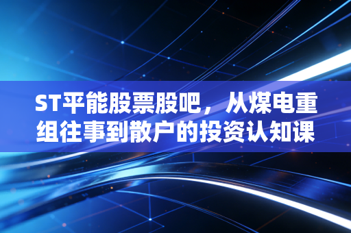 ST平能股票股吧,从煤电重组往事到散户的投资认知课,我陪舅舅蹲过的3年持仓冷暖