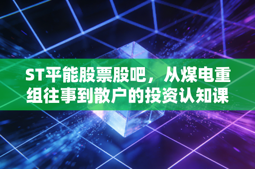 ST平能股票股吧,从煤电重组往事到散户的投资认知课,我陪舅舅蹲过的3年持仓冷暖