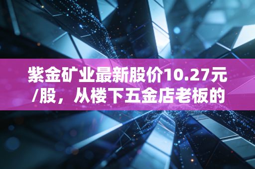 紫金矿业最新股价10.27元/股，从楼下五金店老板的投资故事，看资源龙头的长期价值逻辑