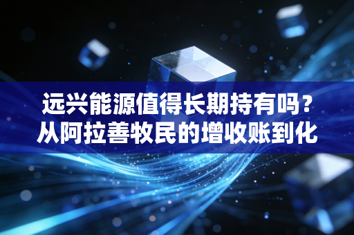 远兴能源值得长期持有吗？从阿拉善牧民的增收账到化工贸易商的货源清单，我扒透了它的持有逻辑