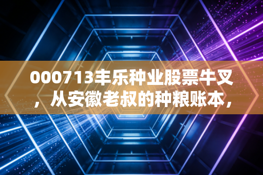 000713丰乐种业股票牛叉,从安徽老叔的种粮账本,看懂种业龙头的穿越逻辑