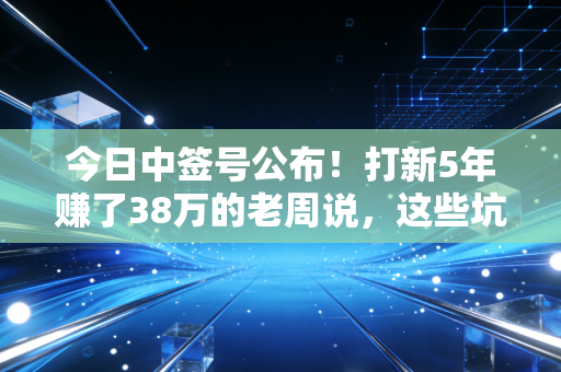今日中签号公布！打新5年赚了38万的老周说，这些坑90%的散户都踩过
