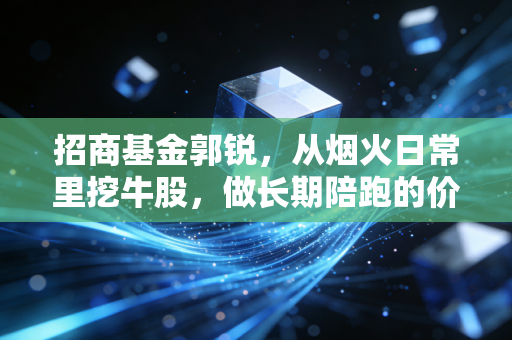 招商基金郭锐，从烟火日常里挖牛股，做长期陪跑的价值成长捕手