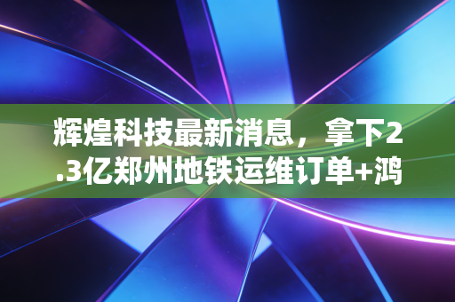 辉煌科技最新消息,拿下2.3亿郑州地铁运维订单+鸿蒙轨交系统落地,专精特新小巨人的第二增长曲线跑通了?
