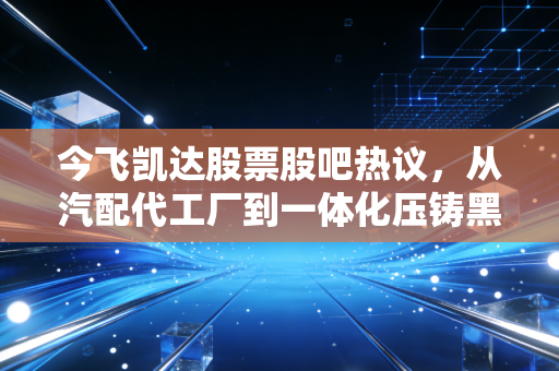 今飞凯达股票股吧热议，从汽配代工厂到一体化压铸黑马，普通散户要不要上车？