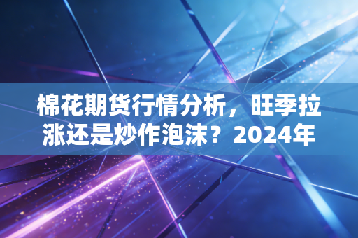 棉花期货行情分析,旺季拉涨还是炒作泡沫?2024年下半年普通人能蹭棉价红利吗?