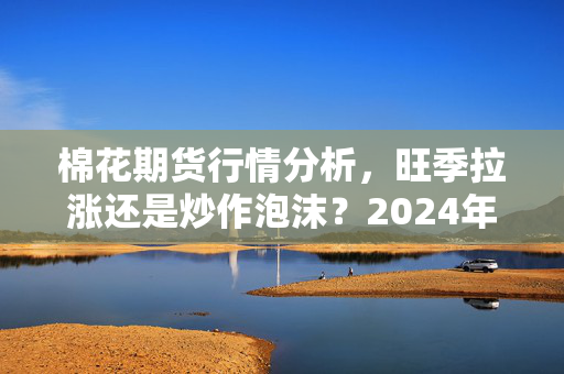 棉花期货行情分析,旺季拉涨还是炒作泡沫?2024年下半年普通人能蹭棉价红利吗?