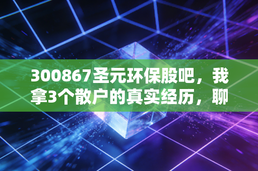 300867圣元环保股吧,我拿3个散户的真实经历,聊透冷门周期股的生存法则