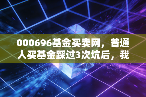 000696基金买卖网,普通人买基金踩过3次坑后,我终于摸透了定投赚钱的底层逻辑