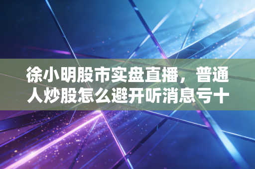 徐小明股市实盘直播，普通人炒股怎么避开听消息亏十万的坑？我从3年跟播经验里总结了3条核心逻辑