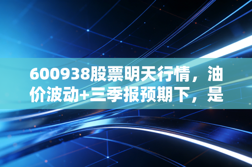 600938股票明天行情,油价波动+三季报预期下,是持币观望还是借机布局?