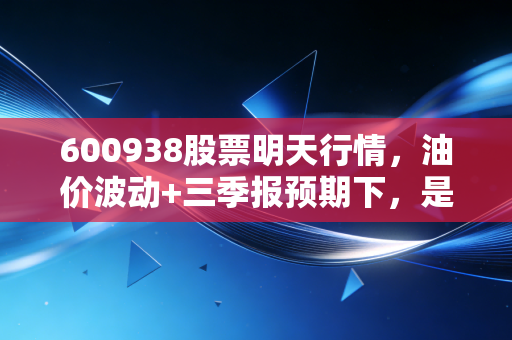 600938股票明天行情,油价波动+三季报预期下,是持币观望还是借机布局?