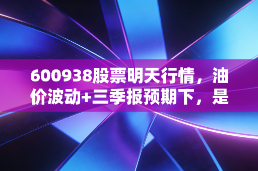 600938股票明天行情,油价波动+三季报预期下,是持币观望还是借机布局?