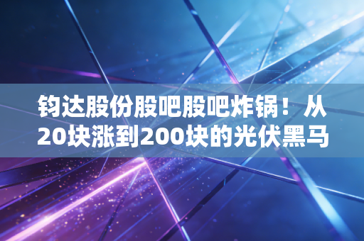 钧达股份股吧股吧炸锅!从20块涨到200块的光伏黑马,为啥现在老股民都在吵要不要割肉?
