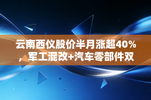 云南西仪股价半月涨超40%,军工混改+汽车零部件双赛道的红利,还是短期炒作风口?