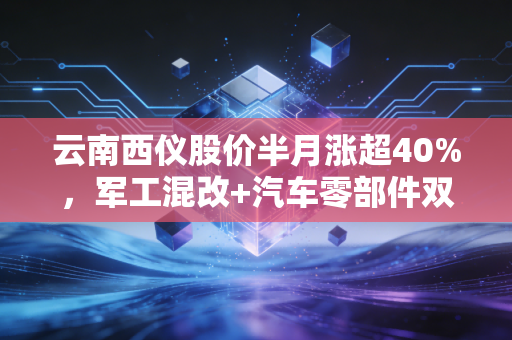 云南西仪股价半月涨超40%,军工混改+汽车零部件双赛道的红利,还是短期炒作风口?