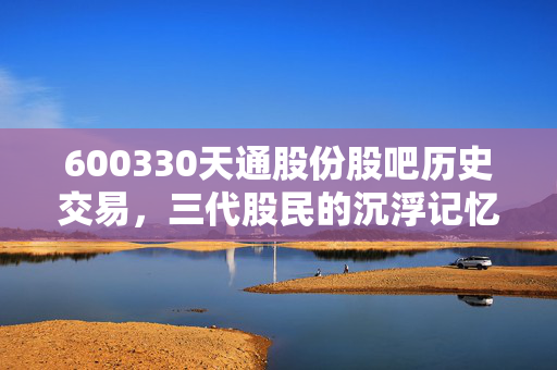 600330天通股份股吧历史交易,三代股民的沉浮记忆与软磁龙头的市值蝶变密码