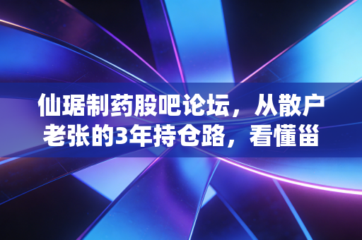 仙琚制药股吧论坛，从散户老张的3年持仓路，看懂甾体药物龙头的投资逻辑与争议