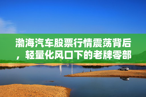 渤海汽车股票行情震荡背后,轻量化风口下的老牌零部件厂商突围逻辑与普通投资者的踩坑实录