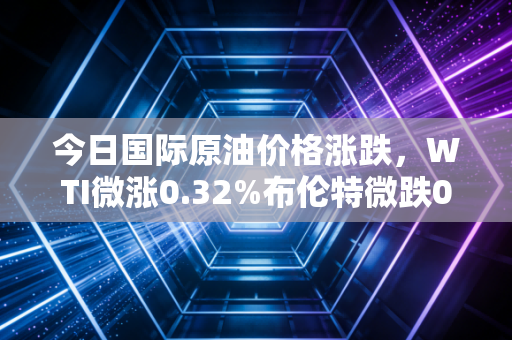 今日国际原油价格涨跌,WTI微涨0.32%布伦特微跌0.11%,你的钱包正在被悄悄影响?