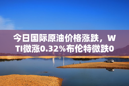 今日国际原油价格涨跌,WTI微涨0.32%布伦特微跌0.11%,你的钱包正在被悄悄影响?