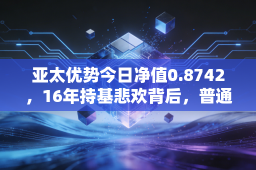 亚太优势今日净值0.8742，16年持基悲欢背后，普通投资者出海投资的避坑指南
