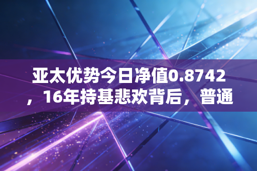 亚太优势今日净值0.8742，16年持基悲欢背后，普通投资者出海投资的避坑指南