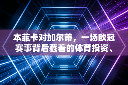 本菲卡对加尔蒂,一场欧冠赛事背后藏着的体育投资、粉丝经济和情绪消费密码