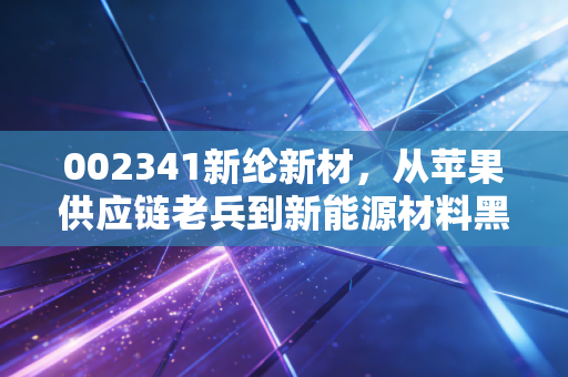 002341新纶新材，从苹果供应链老兵到新能源材料黑马，普通人能挖到隐形机会吗？