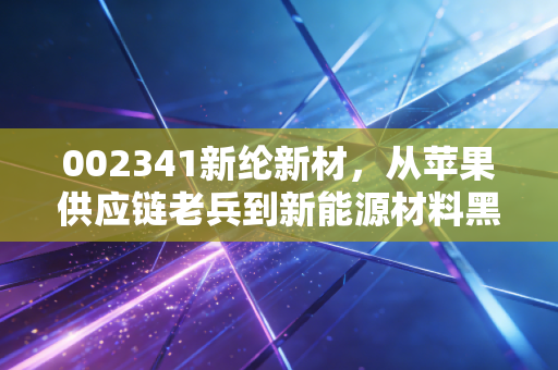 002341新纶新材，从苹果供应链老兵到新能源材料黑马，普通人能挖到隐形机会吗？