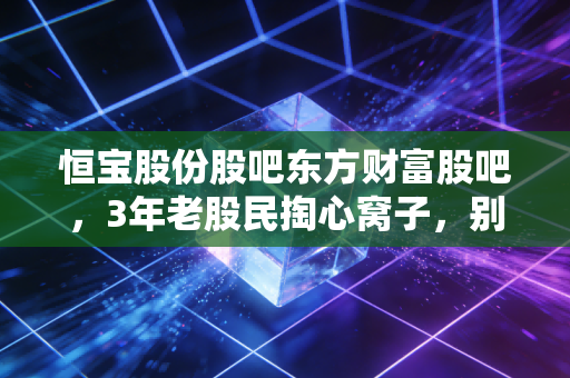 恒宝股份股吧东方财富股吧,3年老股民掏心窝子,别再被情绪带偏踩大坑