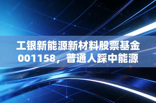 工银新能源新材料股票基金001158,普通人踩中能源革命风口的懒人入场券?