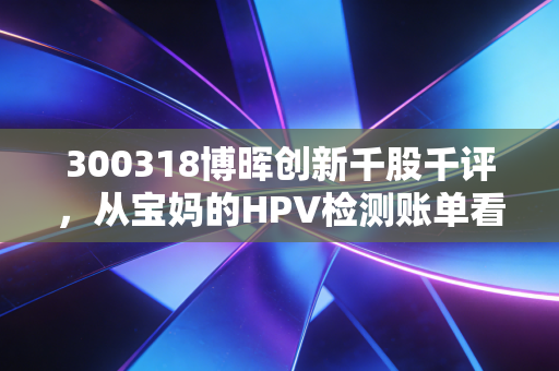 300318博晖创新千股千评,从宝妈的HPV检测账单看IVD小龙头的估值逻辑与持仓风险