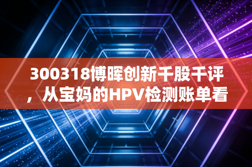 300318博晖创新千股千评,从宝妈的HPV检测账单看IVD小龙头的估值逻辑与持仓风险
