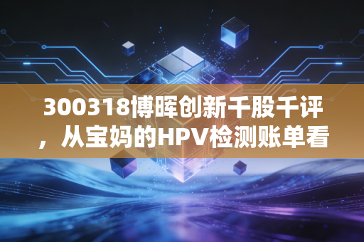 300318博晖创新千股千评，从宝妈的HPV检测账单看IVD小龙头的估值逻辑与持仓风险
