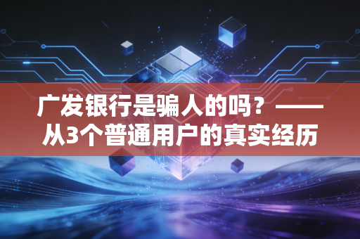 广发银行是骗人的吗?——从3个普通用户的真实经历,拆解股份制银行的消费坑与靠谱边界